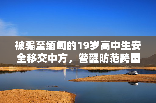 被骗至缅甸的19岁高中生安全移交中方，警醒防范跨国诈骗的重要性