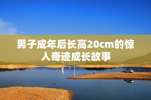 男子成年后长高20cm的惊人奇迹成长故事