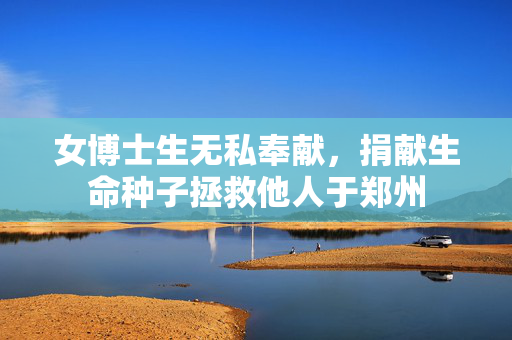 女博士生无私奉献，捐献生命种子拯救他人于郑州