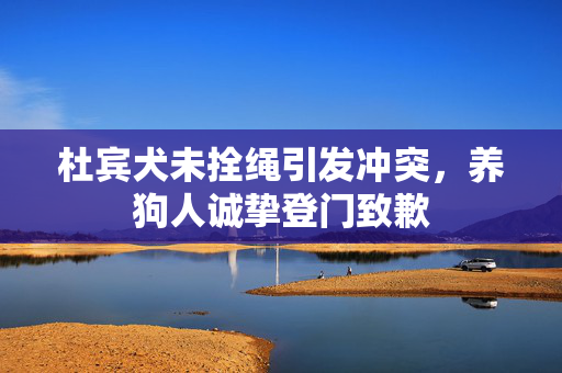 杜宾犬未拴绳引发冲突，养狗人诚挚登门致歉