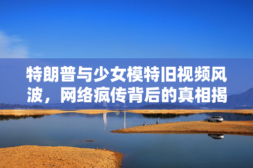 特朗普与少女模特旧视频风波，网络疯传背后的真相揭秘
