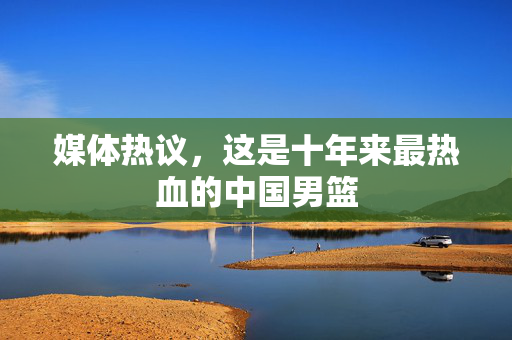 媒体热议，这是十年来最热血的中国男篮