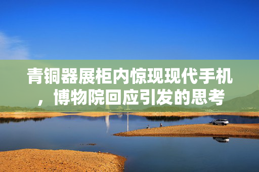 青铜器展柜内惊现现代手机，博物院回应引发的思考