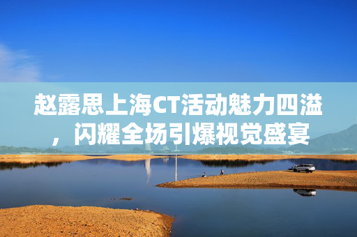 赵露思上海CT活动魅力四溢，闪耀全场引爆视觉盛宴