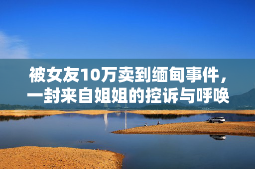 被女友10万卖到缅甸事件，一封来自姐姐的控诉与呼唤
