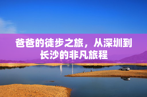 爸爸的徒步之旅，从深圳到长沙的非凡旅程