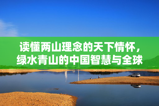读懂两山理念的天下情怀，绿水青山的中国智慧与全球视野