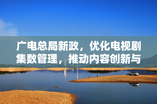 广电总局新政，优化电视剧集数管理，推动内容创新与质量提升