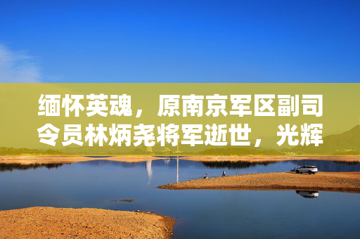 缅怀英魂，原南京军区副司令员林炳尧将军逝世，光辉岁月永垂不朽