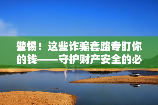 警惕！这些诈骗套路专盯你的钱——守护财产安全的必知指南