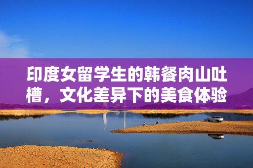 印度女留学生的韩餐肉山吐槽，文化差异下的美食体验