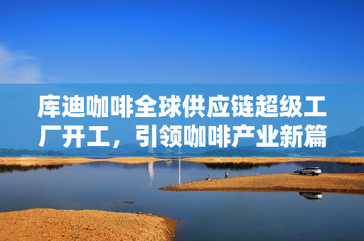 库迪咖啡全球供应链超级工厂开工，引领咖啡产业新篇章