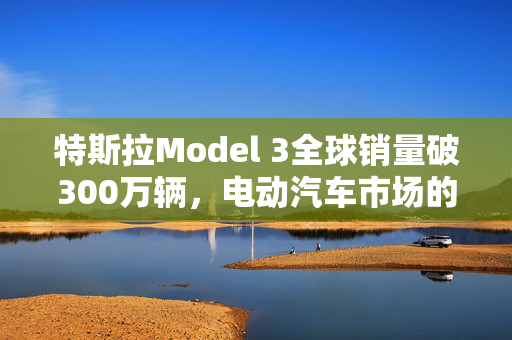 特斯拉Model 3全球销量破300万辆，电动汽车市场的革命性领导者