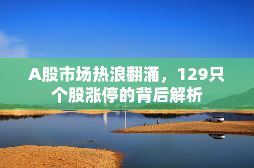 A股市场热浪翻涌，129只个股涨停的背后解析