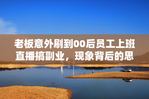 老板意外刷到00后员工上班直播搞副业，现象背后的思考与启示