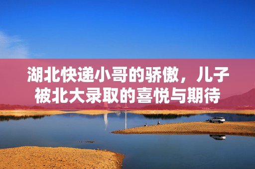 湖北快递小哥的骄傲，儿子被北大录取的喜悦与期待