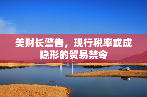 美财长警告，现行税率或成隐形的贸易禁令