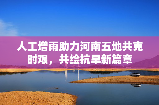 人工增雨助力河南五地共克时艰，共绘抗旱新篇章