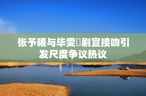 张予曦与毕雯珺剧宣接吻引发尺度争议热议