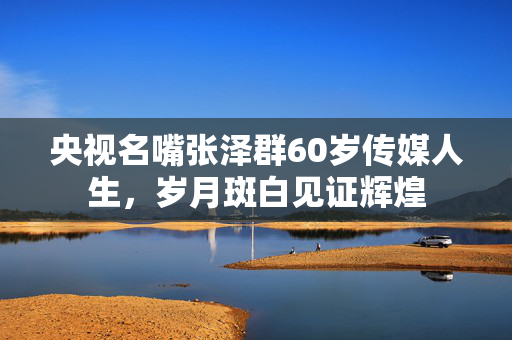 央视名嘴张泽群60岁传媒人生，岁月斑白见证辉煌