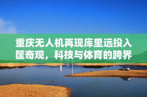 重庆无人机再现库里远投入筐奇观，科技与体育的跨界融合