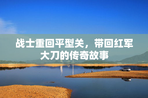 战士重回平型关，带回红军大刀的传奇故事