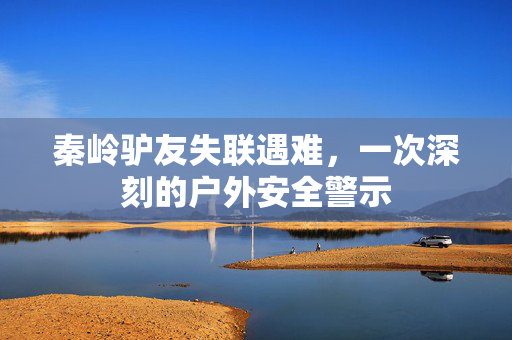 秦岭驴友失联遇难，一次深刻的户外安全警示