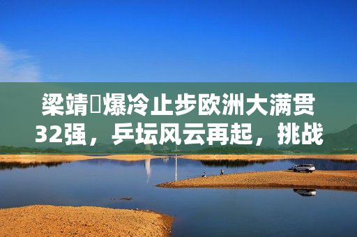梁靖崑爆冷止步欧洲大满贯32强，乒坛风云再起，挑战与反思并存