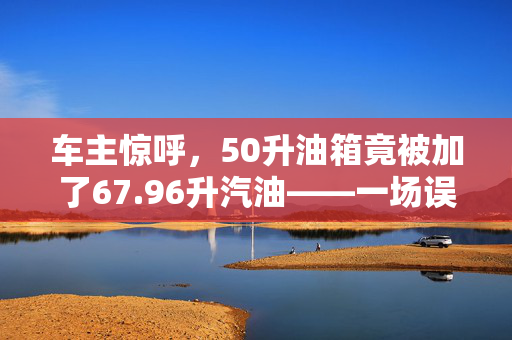 车主惊呼，50升油箱竟被加了67.96升汽油——一场误会还是管理漏洞？