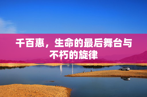 千百惠，生命的最后舞台与不朽的旋律