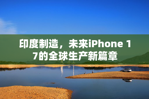 印度制造，未来iPhone 17的全球生产新篇章