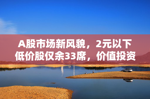 A股市场新风貌，2元以下低价股仅余33席，价值投资时代下的市场洗牌