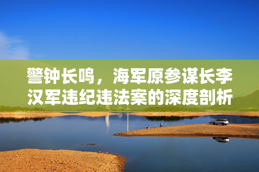 警钟长鸣，海军原参谋长李汉军违纪违法案的深度剖析与警示