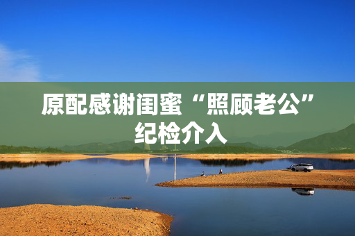 原配感谢闺蜜“照顾老公” 纪检介入