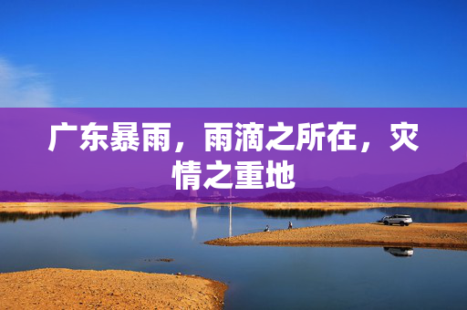 广东暴雨，雨滴之所在，灾情之重地