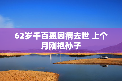 62岁千百惠因病去世 上个月刚抱孙子