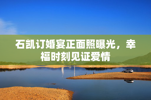 石凯订婚宴正面照曝光，幸福时刻见证爱情