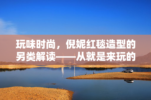 玩味时尚，倪妮红毯造型的另类解读——从就是来玩的看当代女星的时尚态度