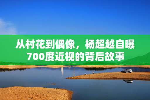 从村花到偶像，杨超越自曝700度近视的背后故事