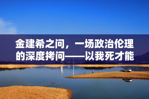 金建希之问，一场政治伦理的深度拷问——以我死才能救尹锡悦吗？为视角的剖析
