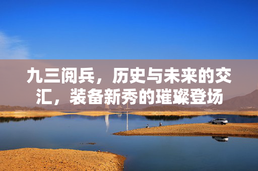 九三阅兵，历史与未来的交汇，装备新秀的璀璨登场