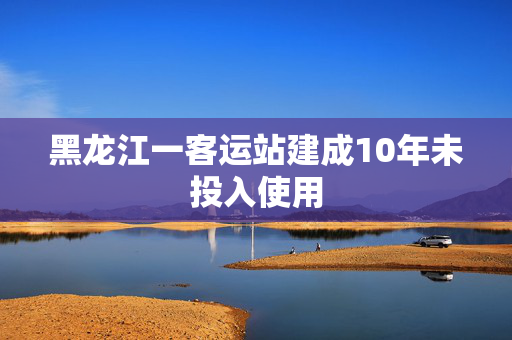 黑龙江一客运站建成10年未投入使用