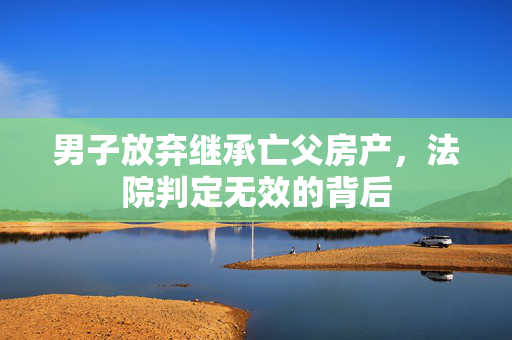 男子放弃继承亡父房产，法院判定无效的背后