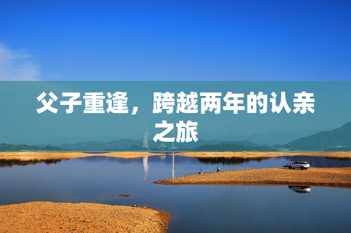 父子重逢，跨越两年的认亲之旅