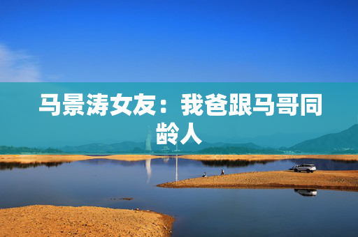 马景涛女友：我爸跟马哥同龄人