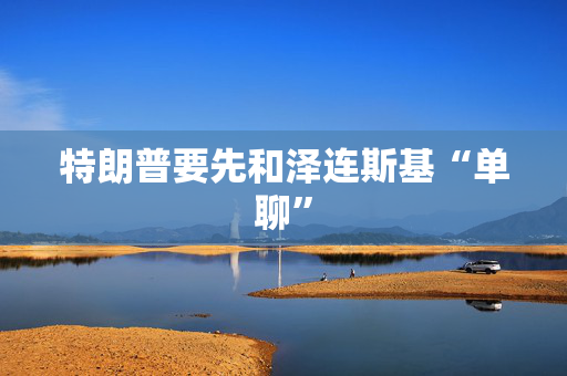 特朗普要先和泽连斯基“单聊”