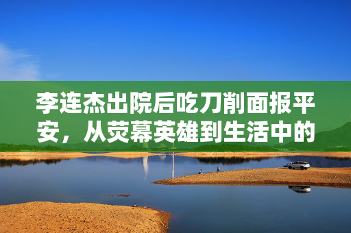 李连杰出院后吃刀削面报平安，从荧幕英雄到生活中的坚韧不拔