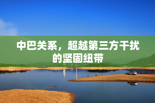 中巴关系，超越第三方干扰的坚固纽带
