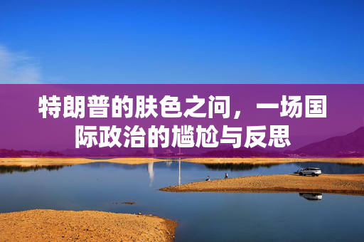 特朗普的肤色之问，一场国际政治的尴尬与反思