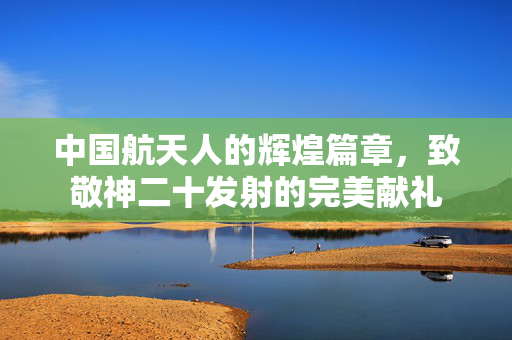 中国航天人的辉煌篇章，致敬神二十发射的完美献礼